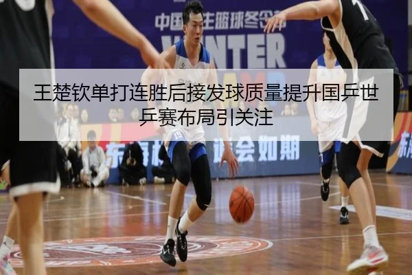 王楚钦单打连胜后接发球质量提升国乒世乒赛布局引关注